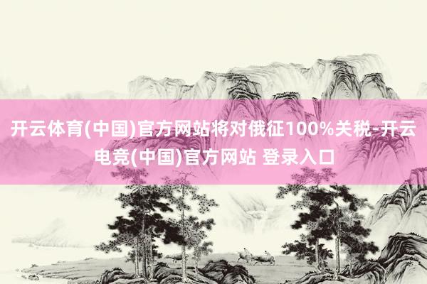 开云体育(中国)官方网站将对俄征100%关税-开云电竞(中国)官方网站 登录入口