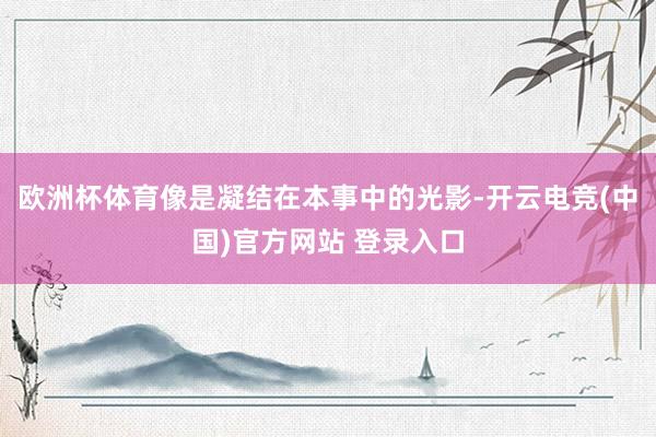 欧洲杯体育像是凝结在本事中的光影-开云电竞(中国)官方网站 登录入口