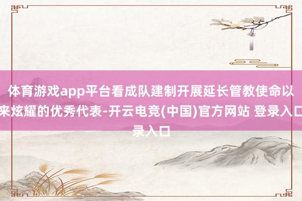 体育游戏app平台看成队建制开展延长管教使命以来炫耀的优秀代表-开云电竞(中国)官方网站 登录入口