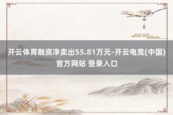 开云体育融资净卖出55.81万元-开云电竞(中国)官方网站 登录入口