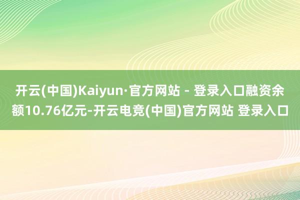 开云(中国)Kaiyun·官方网站 - 登录入口融资余额10.76亿元-开云电竞(中国)官方网站 登录入口