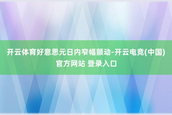 开云体育好意思元日内窄幅颤动-开云电竞(中国)官方网站 登录入口
