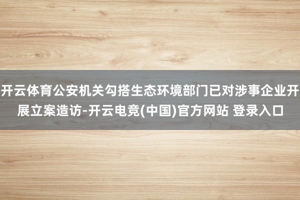 开云体育公安机关勾搭生态环境部门已对涉事企业开展立案造访-开云电竞(中国)官方网站 登录入口