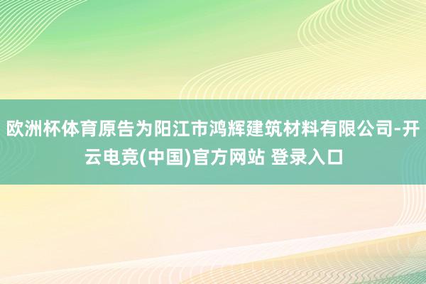 欧洲杯体育原告为阳江市鸿辉建筑材料有限公司-开云电竞(中国)官方网站 登录入口