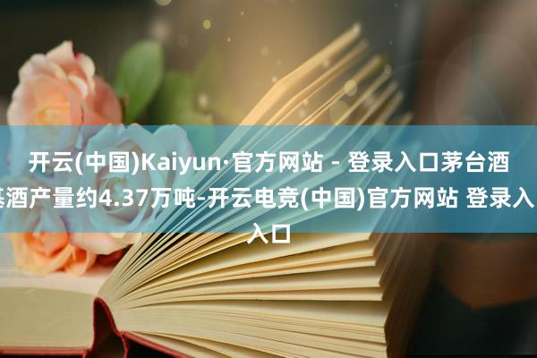 开云(中国)Kaiyun·官方网站 - 登录入口茅台酒基酒产量约4.37万吨-开云电竞(中国)官方网站 登录入口