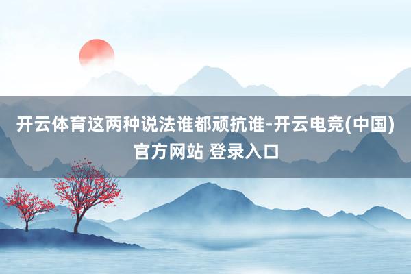 开云体育这两种说法谁都顽抗谁-开云电竞(中国)官方网站 登录入口