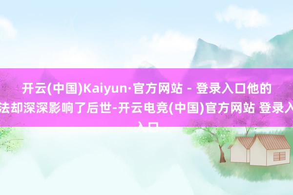 开云(中国)Kaiyun·官方网站 - 登录入口他的思法却深深影响了后世-开云电竞(中国)官方网站 登录入口