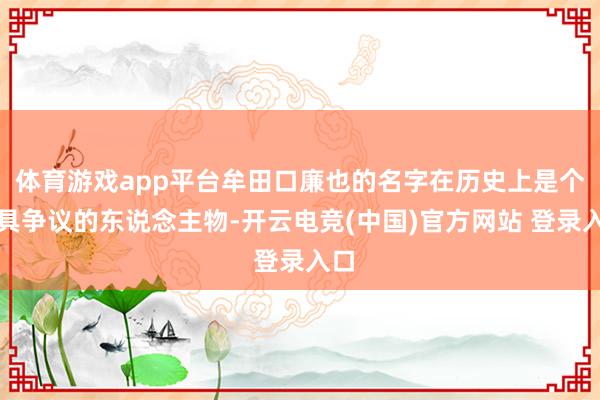 体育游戏app平台牟田口廉也的名字在历史上是个颇具争议的东说念主物-开云电竞(中国)官方网站 登录入口