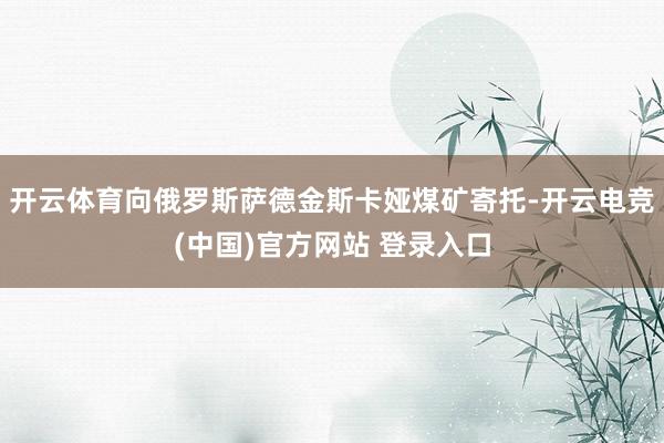 开云体育向俄罗斯萨德金斯卡娅煤矿寄托-开云电竞(中国)官方网站 登录入口