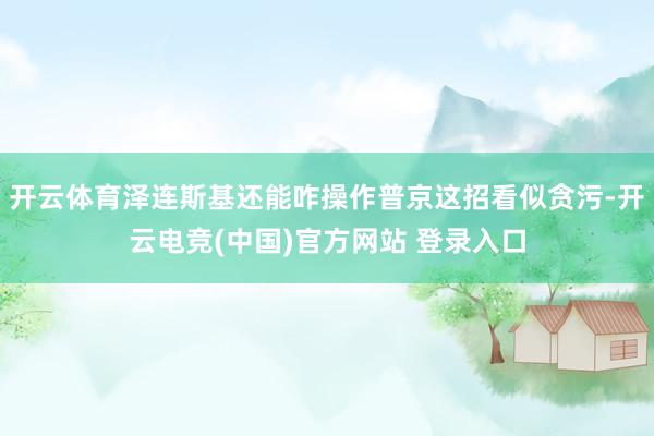 开云体育泽连斯基还能咋操作普京这招看似贪污-开云电竞(中国)官方网站 登录入口