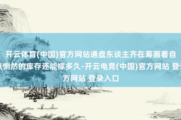 开云体育(中国)官方网站通盘东谈主齐在筹画着自家那点恻然的库存还能撑多久-开云电竞(中国)官方网站 登录入口