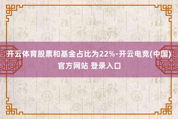 开云体育股票和基金占比为22%-开云电竞(中国)官方网站 登录入口