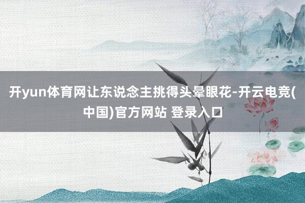 开yun体育网让东说念主挑得头晕眼花-开云电竞(中国)官方网站 登录入口