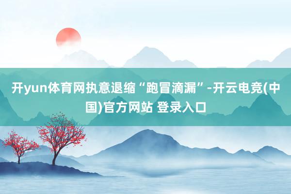 开yun体育网执意退缩“跑冒滴漏”-开云电竞(中国)官方网站 登录入口