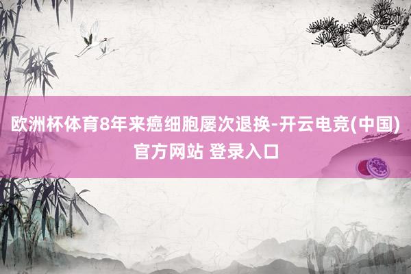 欧洲杯体育8年来癌细胞屡次退换-开云电竞(中国)官方网站 登录入口
