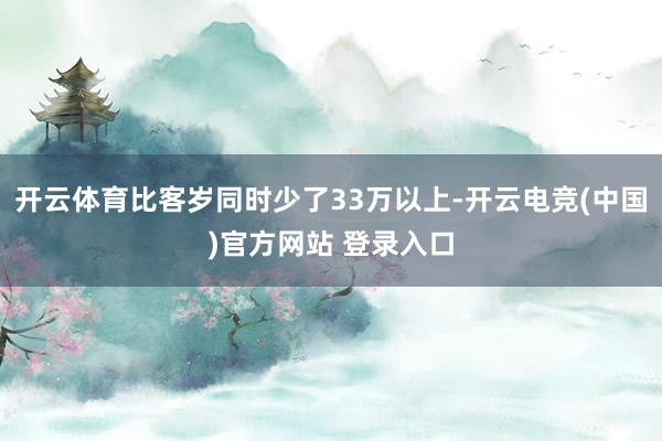 开云体育比客岁同时少了33万以上-开云电竞(中国)官方网站 登录入口