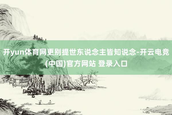 开yun体育网更别提世东说念主皆知说念-开云电竞(中国)官方网站 登录入口