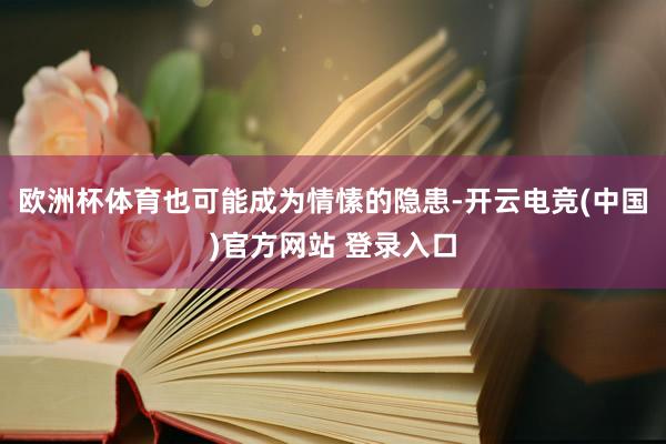 欧洲杯体育也可能成为情愫的隐患-开云电竞(中国)官方网站 登录入口