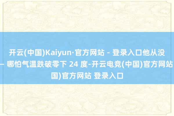 开云(中国)Kaiyun·官方网站 - 登录入口他从没停过脚 —— 哪怕气温跌破零下 24 度-开云电竞(中国)官方网站 登录入口