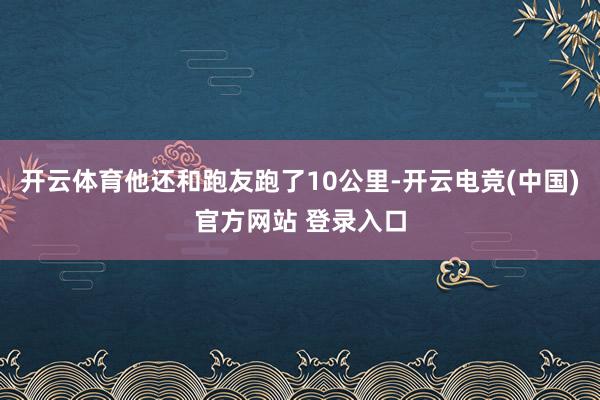 开云体育他还和跑友跑了10公里-开云电竞(中国)官方网站 登录入口
