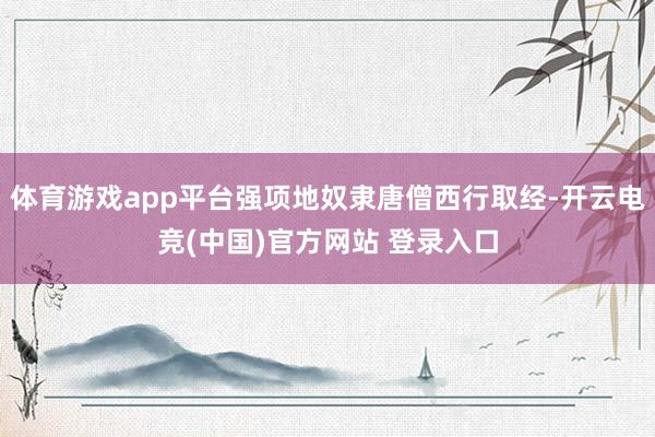 体育游戏app平台强项地奴隶唐僧西行取经-开云电竞(中国)官方网站 登录入口