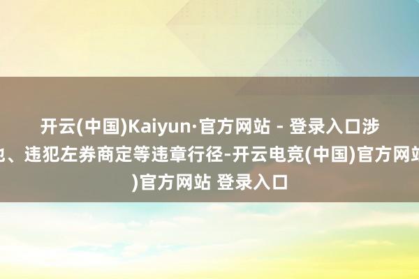 开云(中国)Kaiyun·官方网站 - 登录入口涉嫌存在其他、违犯左券商定等违章行径-开云电竞(中国)官方网站 登录入口