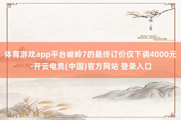 体育游戏app平台峻岭7的最终订价仅下调4000元-开云电竞(中国)官方网站 登录入口