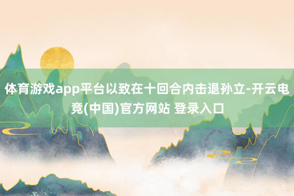 体育游戏app平台以致在十回合内击退孙立-开云电竞(中国)官方网站 登录入口