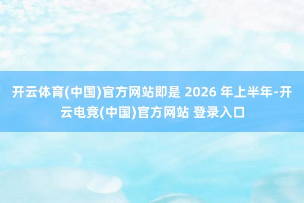 开云体育(中国)官方网站即是 2026 年上半年-开云电竞(中国)官方网站 登录入口