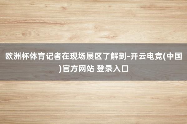 欧洲杯体育记者在现场展区了解到-开云电竞(中国)官方网站 登录入口