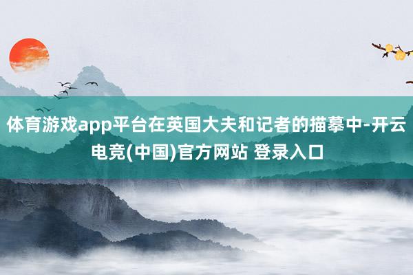 体育游戏app平台在英国大夫和记者的描摹中-开云电竞(中国)官方网站 登录入口