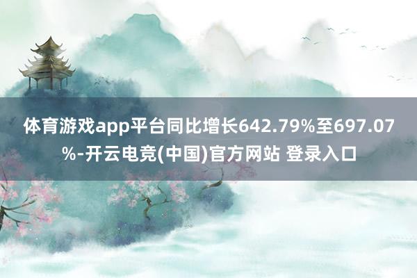 体育游戏app平台同比增长642.79%至697.07%-开云电竞(中国)官方网站 登录入口
