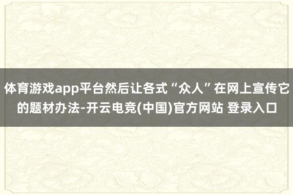 体育游戏app平台然后让各式“众人”在网上宣传它的题材办法-开云电竞(中国)官方网站 登录入口