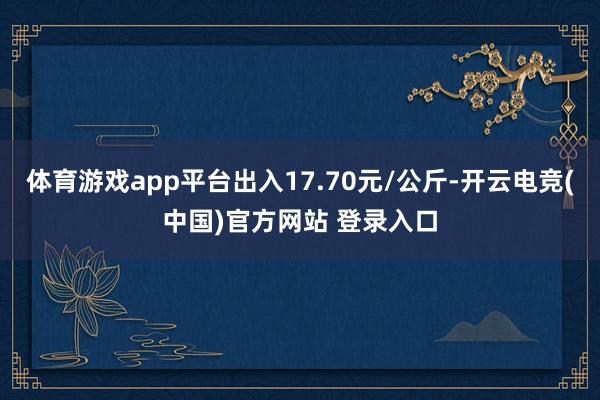 体育游戏app平台出入17.70元/公斤-开云电竞(中国)官方网站 登录入口