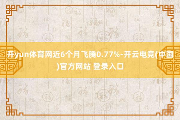 开yun体育网近6个月飞腾0.77%-开云电竞(中国)官方网站 登录入口