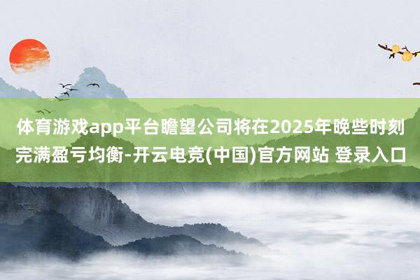 体育游戏app平台瞻望公司将在2025年晚些时刻完满盈亏均衡-开云电竞(中国)官方网站 登录入口