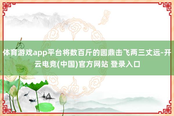 体育游戏app平台将数百斤的圆鼎击飞两三丈远-开云电竞(中国)官方网站 登录入口