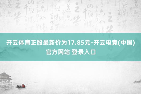 开云体育正股最新价为17.85元-开云电竞(中国)官方网站 登录入口