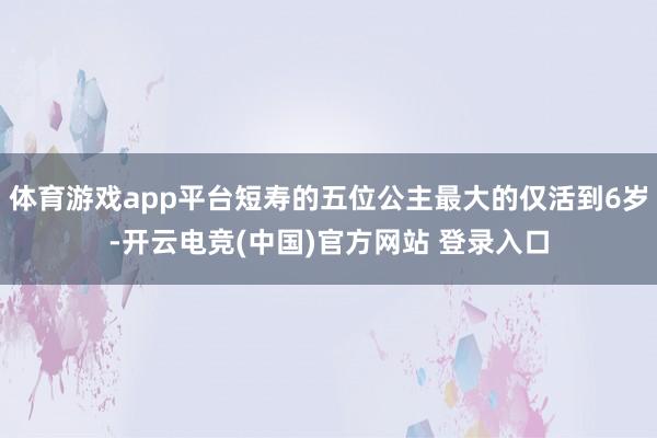 体育游戏app平台短寿的五位公主最大的仅活到6岁-开云电竞(中国)官方网站 登录入口